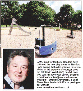 SAND area for toddlers: Reader's have criticised the new play areas in Stamford Park, 
saying that older children have benefitted at the expense of younger ones - 
but Cllr Kevin Welsh (left) has hit back. You can still have your say by emailing tamesideadvertlser@menmedia.co.uk, writing to Tameside Advertser,
1 Scott Place, Manchester M3 3RN or posting on our website www.tamesideadvertiser.co.uk